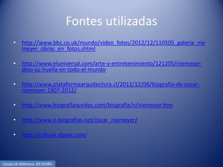 Fontes utilizadas
      •     http://www.bbc.co.uk/mundo/video_fotos/2012/12/110505_galeria_nie
            meyer_obras_en_fotos.shtml

      •     http://www.eluniversal.com/arte-y-entretenimiento/121205/niemeyer-
            dejo-su-huella-en-todo-el-mundo

      •     http://www.plataformaarquitectura.cl/2012/12/06/biografia-de-oscar-
            niemeyer-1907-2012/

      •     http://www.biografiasyvidas.com/biografia/n/niemeyer.htm

      •     http://www.e-biografias.net/oscar_niemeyer/

      •     http://cultura.elpais.com/



Equipo de Biblioteca. IES ELVIÑA
 