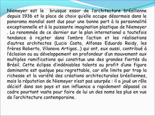 Niemeyer est le brusque essor de l’architecture brésilienne
depuis 1936 et la place de choix qu’elle occupe désormais dans le
panorama mondial sont dus pour une bonne part à la personnalité
exceptionnelle et à la puissante imagination plastique de Niemeyer
. La renommée de ce dernier sur le plan international a toutefois
tendance à rejeter dans l’ombre l’action et les réalisations
d’autres architectes (Lucio Costa, Alfonso Eduardo Reidy, les
frères Roberto, Vilanova Artigas...) qui ont, eux aussi, contribué à
l’éclosion ou au développement en profondeur d’un mouvement aux
multiples ramifications qui constitue une des grandes fiertés du
Brésil. Cette éclipse d’indéniables talents au profit d’une figure
dominante est quelque peu regrettable, car elle limite par trop la
richesse et la variété des créations architecturales brésiliennes,
mais la réputation de Niemeyer n’est pas usurpée : il a joué un rôle
décisif dans son pays et son influence a rapidement dépassé ce
cadre pourtant vaste pour faire de lui un des noms les plus en vue
de l’architecture contemporaine.
 