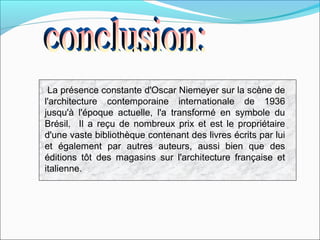 La présence constante d'Oscar Niemeyer sur la scène de
l'architecture contemporaine internationale de 1936
jusqu'à l'époque actuelle, l'a transformé en symbole du
Brésil. Il a reçu de nombreux prix et est le propriétaire
d'une vaste bibliothèque contenant des livres écrits par lui
et également par autres auteurs, aussi bien que des
éditions tôt des magasins sur l'architecture française et
italienne.
 