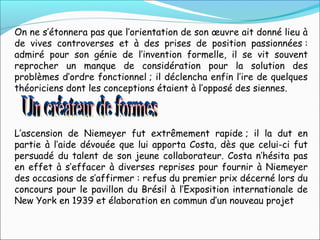 On ne s’étonnera pas que l’orientation de son œuvre ait donné lieu à
de vives controverses et à des prises de position passionnées :
admiré pour son génie de l’invention formelle, il se vit souvent
reprocher un manque de considération pour la solution des
problèmes d’ordre fonctionnel ; il déclencha enfin l’ire de quelques
théoriciens dont les conceptions étaient à l’opposé des siennes.
L’ascension de Niemeyer fut extrêmement rapide ; il la dut en
partie à l’aide dévouée que lui apporta Costa, dès que celui-ci fut
persuadé du talent de son jeune collaborateur. Costa n’hésita pas
en effet à s’effacer à diverses reprises pour fournir à Niemeyer
des occasions de s’affirmer : refus du premier prix décerné lors du
concours pour le pavillon du Brésil à l’Exposition internationale de
New York en 1939 et élaboration en commun d’un nouveau projet 
 