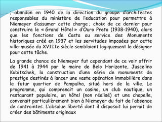 ; abandon en 1940 de la direction du groupe d’architectes
responsables du ministère de l’education pour permettre à
Niemeyer d’assumer cette charge ; choix de ce dernier pour
construire le « Grand Hôtel » d’Ouro Preto (1938-1940), alors
que les fonctions de Costa au service des Monuments
historiques créé en 1937 et les servitudes imposées par cette
ville-musée du XVIIIe siècle semblaient logiquement le désigner
pour cette tâche.
La grande chance de Niemeyer fut cependant de ce voir offrir
de 1941 à 1944 par le maire de Belo Horizonte, Juscelino
Kubitschek, la construction d’une série de monuments de
prestige destinés à lancer une vaste opération immobilière dans
le futur quartier de Pampulha, situé hors de la ville. Le
programme, qui comprenait un casino, un club nautique, un
restaurant populaire, un hôtel (non réalisé) et une chapelle,
convenait particulièrement bien à Niemeyer du fait de l’absence
de contraintes. L’absolue liberté dont il disposait lui permit de
créer des bâtiments originaux
 