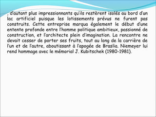 , d’autant plus impressionnants qu’ils restèrent isolés au bord d’un
lac artificiel puisque les lotissements prévus ne furent pas
construits. Cette entreprise marqua également le début d’une
entente profonde entre l’homme politique ambitieux, passionné de
construction, et l’architecte plein d’imagination. La rencontre ne
devait cesser de porter ses fruits, tout au long de la carrière de
l’un et de l’autre, aboutissant à l’apogée de Braslia. Niemeyer lui
rend hommage avec le mémorial J. Kubitschek (1980-1981).
 