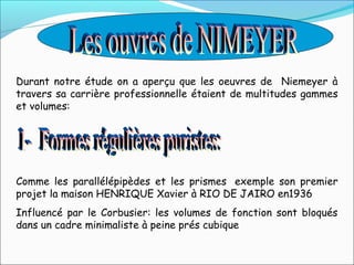 Durant notre étude on a aperçu que les oeuvres de Niemeyer à
travers sa carrière professionnelle étaient de multitudes gammes
et volumes:
Comme les parallélépipèdes et les prismes exemple son premier
projet la maison HENRIQUE Xavier à RIO DE JAIRO en1936
Influencé par le Corbusier: les volumes de fonction sont bloqués
dans un cadre minimaliste à peine prés cubique
 
