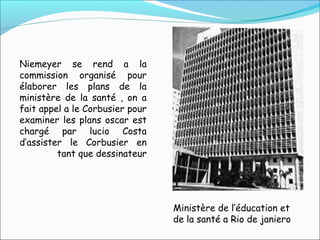 Ministère de l’éducation et
de la santé a Rio de janiero
Niemeyer se rend a la
commission organisé pour
élaborer les plans de la
ministère de la santé , on a
fait appel a le Corbusier pour
examiner les plans oscar est
chargé par lucio Costa
d’assister le Corbusier en
tant que dessinateur
 