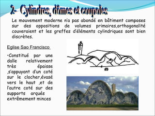 Le mouvement moderne n’a pas abondé en bâtiment composes
sur des oppositions de volumes primaires,orthogonalité
couveraient et les greffes d’éléments cylindriques sont bien
discrètes.
Eglise Sao Francisco
•Constitué par une
dalle relativement
très épaisse
,s’appuyant d’un coté
sur le clocher,évasé
vers le haut ,et de
l’autre coté sur des
supports arqués
extrêmement minces
 