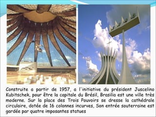 Construite a partir de 1957, a l'initiative du président Juscelino
Kubitschek, pour être la capitale du Brésil, Brasilia est une ville très
moderne. Sur la place des Trois Pouvoirs se dresse la cathédrale
circulaire, dotée de 16 colonnes incurves, Son entrée souterraine est
gardée par quatre imposantes statues
 