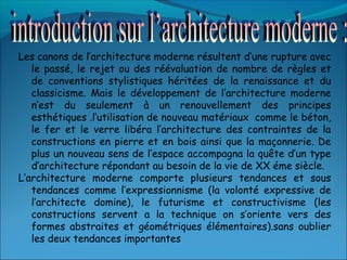 Les canons de l’architecture moderne résultent d’une rupture avec
le passé, le rejet ou des réévaluation de nombre de règles et
de conventions stylistiques héritées de la renaissance et du
classicisme. Mais le développement de l’architecture moderne
n’est du seulement à un renouvellement des principes
esthétiques .l’utilisation de nouveau matériaux comme le béton,
le fer et le verre libéra l’architecture des contraintes de la
constructions en pierre et en bois ainsi que la maçonnerie. De
plus un nouveau sens de l’espace accompagna la quête d’un type
d’architecture répondant au besoin de la vie de XX éme siècle.
L’architecture moderne comporte plusieurs tendances et sous
tendances comme l’expressionnisme (la volonté expressive de
l’architecte domine), le futurisme et constructivisme (les
constructions servent a la technique on s’oriente vers des
formes abstraites et géométriques élémentaires).sans oublier
les deux tendances importantes
 