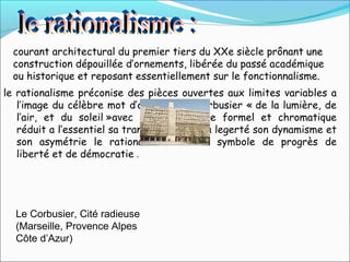le rationalisme préconise des pièces ouvertes aux limites variables a
l’image du célèbre mot d’ordre de le Corbusier « de la lumière, de
l’air, et du soleil »avec son vocabulaire formel et chromatique
réduit a l’essentiel sa transparence et sa legerté son dynamisme et
son asymétrie le rationalisme devient symbole de progrès de
liberté et de démocratie .
Le Corbusier, Cité radieuse
(Marseille, Provence Alpes
Côte d’Azur)
courant architectural du premier tiers du XXe siècle prônant une
construction dépouillée d’ornements, libérée du passé académique
ou historique et reposant essentiellement sur le fonctionnalisme.
 