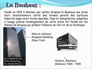 fondé en 1919 à Weimar par walter Gropius le Bauhaus une école
d’art révolutionnaire clarté des formes pureté des surfaces
linéarité angle droit forme épurées, lisse et alimentaires, adaptées
a l’usage prévus l’enseignement de cette école fut fondé sur les
thèses de Gropius qui prônait l’alliance de l’art et de la technique
Gropius, Bauhaus
(Dessau) 1925 - 1926
Mies et Johnson,
Seagram Building
(New York)
 