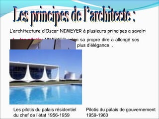 L’architecture d’Oscar NIMEYER à plusieurs principes a savoir:
1. les pilotis: NIMEYER selon sa propre dire a allongé ses
pilotis des délibérer pour les plus d’élégance .
Les pilotis du palais résidentiel
du chef de l’état 1956-1959
Pilotis du palais de gouvernement
1959-1960
 