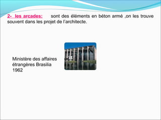 2- les arcades: sont des éléments en béton armé ,on les trouve
souvent dans les projet de l’architecte.
Ministère des affaires
étrangères Brasilia
1962
 