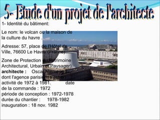 1- Identité du bâtiment:
Le nom: le volcan ou la maison de
la culture du havre .
Adresse: 57, place de l'Hôtel de
Ville, 76600 Le Havre (France)
Zone de Protection du Patrimoine
Architectural, Urbain et Paysager)
architecte : Oscar Niemeyer
dont l'agence parisienne est en
activité de 1972 à 1981. date
de la commande : 1972
période de conception : 1972-1978
durée du chantier : 1978-1982
inauguration : 18 nov. 1982
 