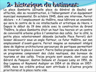 La place Gambetta (actuelle place du Général de Gaulle) est
affectée, dès sa reconstruction, à l'hébergement d'un équipement
municipal monumental. En octobre 1945, dans une interview, Perret
déclare : « A l'emplacement du théâtre, nous bâtirons un ensemble
qui sera le centre de la vie intellectuelle et artistique du Havre. »
Depuis le début du 19 ème siècle avec la construction du Grand
Théâtre, la place Gambetta était un haut lieu havrais et un centre
de convivialité urbaine grâce à l'animation des cafés. Sur le côté, la
petite place volontairement désaxée (actuelle Place Perret) doit
laisser découvrir sous un angle flatteur, ce futur théâtre, sur son
emplacement d'avant-guerre. Perret imagine un monument intégré
dans de légères architectures parcourues de portiques permettant
de traverser la place à couvert. Pierre Dalloz propose une étude sur
un programme comprenant des clubs nautiques, des bureaux de
tourisme et des cafés. Treize projets sont soumis, dont ceux de
Gérard du Pasquier, Gaston Delaune et Jacques Lamy en 1951, de
Guy Lagneau et Raymond Audigier en 1954 et de Gleize en 1957-
1959, mais les crédits prévus sont attribués à d'autres projets
prioritaires et la place reste vide
 