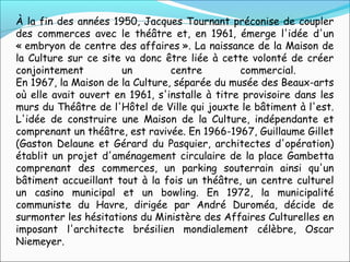 À la fin des années 1950, Jacques Tournant préconise de coupler
des commerces avec le théâtre et, en 1961, émerge l'idée d'un
« embryon de centre des affaires ». La naissance de la Maison de
la Culture sur ce site va donc être liée à cette volonté de créer
conjointement un centre commercial.
En 1967, la Maison de la Culture, séparée du musée des Beaux-arts
où elle avait ouvert en 1961, s'installe à titre provisoire dans les
murs du Théâtre de l'Hôtel de Ville qui jouxte le bâtiment à l'est.
L'idée de construire une Maison de la Culture, indépendante et
comprenant un théâtre, est ravivée. En 1966-1967, Guillaume Gillet
(Gaston Delaune et Gérard du Pasquier, architectes d'opération)
établit un projet d'aménagement circulaire de la place Gambetta
comprenant des commerces, un parking souterrain ainsi qu'un
bâtiment accueillant tout à la fois un théâtre, un centre culturel
un casino municipal et un bowling. En 1972, la municipalité
communiste du Havre, dirigée par André Duroméa, décide de
surmonter les hésitations du Ministère des Affaires Culturelles en
imposant l'architecte brésilien mondialement célèbre, Oscar
Niemeyer.
 
