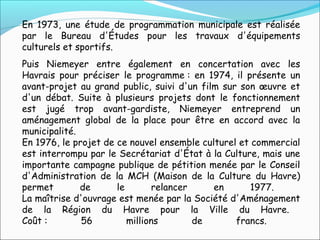 En 1973, une étude de programmation municipale est réalisée
par le Bureau d'Études pour les travaux d'équipements
culturels et sportifs.
Puis Niemeyer entre également en concertation avec les
Havrais pour préciser le programme : en 1974, il présente un
avant-projet au grand public, suivi d'un film sur son œuvre et
d'un débat. Suite à plusieurs projets dont le fonctionnement
est jugé trop avant-gardiste, Niemeyer entreprend un
aménagement global de la place pour être en accord avec la
municipalité.
En 1976, le projet de ce nouvel ensemble culturel et commercial
est interrompu par le Secrétariat d'État à la Culture, mais une
importante campagne publique de pétition menée par le Conseil
d'Administration de la MCH (Maison de la Culture du Havre)
permet de le relancer en 1977.
La maîtrise d'ouvrage est menée par la Société d'Aménagement
de la Région du Havre pour la Ville du Havre.
Coût : 56 millions de francs.
 