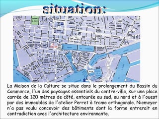 La Maison de la Culture se situe dans le prolongement du Bassin du
Commerce, l'un des paysages essentiels du centre-ville, sur une place
carrée de 120 mètres de côté, entourée au sud, au nord et à l'ouest
par des immeubles de l'atelier Perret à trame orthogonale. Niemeyer
n'a pas voulu concevoir des bâtiments dont la forme entrerait en
contradiction avec l'architecture environnante.
 