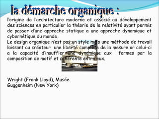 l’origine de l’architecture moderne et associé au développement
des sciences en particulier la théorie de la relativité ayant permis
de passer d’une approche statique a une approche dynamique et
cybernétique du monde .
Le design organique n’est pas un style mais une méthode de travail
laissant au créateur une liberté complète de la mesure or celui-ci
a la capacité d’insuffler une dynamique aux formes par la
composition de motif et cohérente entre eux.
Wright (Frank Lloyd), Musée
Guggenheim (New York)
 