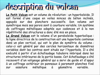 Le Petit Volcan est un volume de révolution : un hyperboloïde. Il
est formé d'une coque en voiles minces de béton inclinés,
appuyés sur des planchers successifs. Son volume est
symétrique mais ses parois sont à courbure variable. Un système
de coffrages métalliques adaptés aux cadences et à la non
répétitivité des structures a donc été mis en place.
Le Grand Volcan est le volume d'un paraboloïde hyperbolique :
la ligne directrice de la construction est une hyperbole contenue
dans un plan vertical, qui est le plan de symétrie du volume ;
celui-ci est généré par des cercles horizontaux de diamètres
variables dont les centres sont situés sur l'hyperbole. Il a été
exécuté à partir d'un échafaudage tubulaire imbriqué dans les
structures intérieures de la partie basse. Cet échafaudage a été
recouvert d'un voligeage général qui a servi de guide et d'appui
à un coffrage extérieur en panneaux à parement planches fixé
sur ossature métallique à géométrie variable.
 