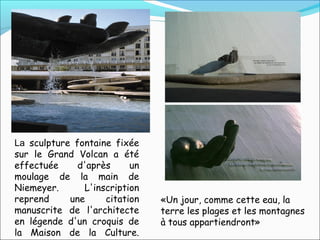 «Un jour, comme cette eau, la
terre les plages et les montagnes
à tous appartiendront»
La sculpture fontaine fixée
sur le Grand Volcan a été
effectuée d'après un
moulage de la main de
Niemeyer. L'inscription
reprend une citation
manuscrite de l'architecte
en légende d'un croquis de
la Maison de la Culture.
 