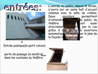 Entrée publique(le petit volcan)
porte de passage du matériel
dans les coulisses du théâtre
L'entrée du public, depuis le forum,
s'ouvre sur un vaste hall d'accueil
commun avec la salle de cinéma.
Deux escaliers permettent
d'atteindre le foyer du public du
théâtre. Celui-ci est aussi
directement accessible par la rue
grâce à des portes à ouverture
automatique ménagées sur le plan de
la façade du Grand Volcan
 