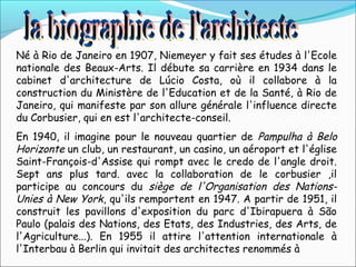 Né à Rio de Janeiro en 1907, Niemeyer y fait ses études à l'Ecole
nationale des Beaux-Arts. Il débute sa carrière en 1934 dans le
cabinet d'architecture de Lúcio Costa, où il collabore à la
construction du Ministère de l'Education et de la Santé, à Rio de
Janeiro, qui manifeste par son allure générale l'influence directe
du Corbusier, qui en est l'architecte-conseil.
En 1940, il imagine pour le nouveau quartier de Pampulha à Belo
Horizonte un club, un restaurant, un casino, un aéroport et l'église
Saint-François-d'Assise qui rompt avec le credo de l'angle droit.
Sept ans plus tard. avec la collaboration de le corbusier ,il
participe au concours du siège de l'Organisation des Nations-
Unies à New York, qu'ils remportent en 1947. A partir de 1951, il
construit les pavillons d'exposition du parc d'Ibirapuera à São
Paulo (palais des Nations, des Etats, des Industries, des Arts, de
l'Agriculture...). En 1955 il attire l'attention internationale à
l'Interbau à Berlin qui invitait des architectes renommés à
 