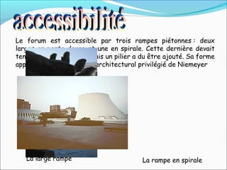 Le forum est accessible par trois rampes piétonnes : deux
larges en pente douce et une en spirale. Cette dernière devait
tenir sans point d'appui mais un pilier a du être ajouté. Sa forme
appartient au vocabulaire architectural privilégié de Niemeyer
La large rampe La rampe en spirale
 