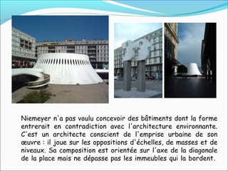 Niemeyer n'a pas voulu concevoir des bâtiments dont la forme
entrerait en contradiction avec l'architecture environnante.
C'est un architecte conscient de l'emprise urbaine de son
œuvre : il joue sur les oppositions d'échelles, de masses et de
niveaux. Sa composition est orientée sur l'axe de la diagonale
de la place mais ne dépasse pas les immeubles qui la bordent.
 
