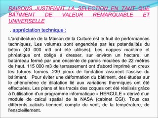 RAISONS JUSTIFIANT LA SELECTION EN TANT QUE
BÂTIMENT DE VALEUR REMARQUABLE ET
UNIVERSELLE
. appréciation technique :
L'architecture de la Maison de la Culture est le fruit de performances
techniques. Les volumes sont engendrés par les potentialités du
béton (40 000 m3 ont été utilisés). Les nappes maritime et
phréatique ont obligé à dresser, sur environ un hectare, un
batardeau fermé par une enceinte de parois moulées de 22 mètres
de haut. 115 000 m3 de terrassement ont d'abord imprimé en creux
les futures formes. 239 pieux de fondation assurent l'assise du
bâtiment. Pour éviter une déformation du bâtiment, des études sur
le phénomène de dilatation lié aux variations thermiques ont été
effectuées. Les plans et les tracés des coques ont été réalisés grâce
à l'utilisation d'un programme informatique « HERCULE » dérivé d'un
module de calcul spatial de la NASA (cabinet EGI). Tous ces
différents calculs tiennent compte du vent, de la température, de
l'ensoleillement.
 