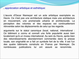 . appréciation artistique et esthétique:
L'œuvre d'Oscar Niemeyer est un acte artistique exemplaire au
Havre. Ce n'est pas une architecture statique mais une architecture
en mouvement, une promenade urbaine et architecturale. La
perception des volumes et des espaces est continuellement
réinventée selon les déplacements de celui qui les regarde.
arguments sur le statut canonique (local, national, international :
Ce bâtiment a connu et connaît une forte popularité aussi bien
localement qu'à un niveau international. Au sein du Havre, après bien
des rebondissements abondamment commentés dans la presse
locale, son originalité en a fait un symbole fort de la ville. Il est l'un
des quatre bâtiments construits en France par Niemeyer. De
nombreuses publications lui ont assuré sa renommée.
 