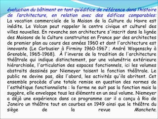 évaluation du bâtiment en tant qu’édifice de référence dans l’histoire
de l’architecture, en relation avec des édifices comparables:
La vocation commerciale de la Maison de la Culture du Havre est
inédite. Le Volcan peut rappeler le centre civique et culturel des
villes nouvelles. En revanche son architecture s'inscrit dans la lignée
des Maisons de la Culture construites en France par des architectes
de premier plan au cours des années 1960 et dont l'architecture est
innovante (Le Corbusier à Firminy 1960-1967 ; André Wogenscky à
Grenoble, 1965-1968). À l'inverse de la tradition de l'architecture
théâtrale qui indique distinctement, par une volumétrie extérieure
hiérarchisée, l'articulation des espaces fonctionnels, ici les volumes
abstraits dessinés par Niemeyer taisent la fonction théâtrale. Le
public ne devine pas, dès l'abord, les activités qu'ils abritent. Cet
ensemble procède d'une totale remise en question des normes de
l'esthétique fonctionnaliste : la forme ne suit pas la fonction mais la
suggère, elle enveloppe tous les éléments en un seul volume. Niemeyer
a déjà une expérience dans ce programme car il a conçu à Rio de
Janeiro un théâtre tout en courbes en 1949 ainsi que le théâtre du
siège de la revue Manchete.
 