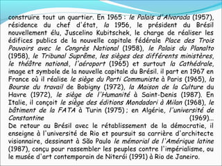 construire tout un quartier. En 1965 : le Palais d'Alvorada (1957),
résidence du chef d'état, la 1956, le président du Brésil
nouvellement élu, Juscelino Kubitschek, le charge de réaliser les
édifices publics de la nouvelle capitale fédérale Place des Trois
Pouvoirs avec le Congrès National (1958), le Palais du Planalto
(1958), le Tribunal Suprême, les sièges des différents ministères,
le théâtre national, l'aéroport (1965) et surtout la Cathédrale,
image et symbole de la nouvelle capitale du Brésil. il part en 1967 en
France où il réalise le siège du Parti Communiste à Paris (1965), la
Bourse du travail de Bobigny (1972), la Maison de la Culture du
Havre (1972), le siège de l'Humanité à Saint-Denis (1987). En
Italie, il conçoit le siège des éditions Mondadori à Milan (1968), le
bâtiment de la FATA à Turin (1975) ; en Algérie, l'université de
Constantine (1969)...
De retour au Brésil avec le rétablissement de la démocratie, il
enseigne à l'université de Rio et poursuit sa carrière d'architecte
visionnaire, dessinant à São Paulo le mémorial de l'Amérique latine
(1987), conçu pour rassembler les peuples contre l'impérialisme, ou
le musée d'art contemporain de Niterói (1991) à Rio de Janeiro.
 