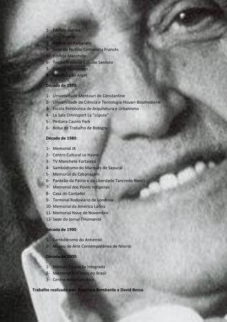 1-   Edifício Itatiaia
      2-   Cine Brasília
      3-   Palácio do Itamaraty
      4-   Sede do Partido Comunista Francês
      5-   Edifício Manchete
      6-   Teatro Nacional Cláudio Santoro
      7-   Editora Mondadori
      8-   Mesquita de Argel

      Década de 1970:

      1-   Universidade Mentouri de Constantine
      2-   Universidade de Ciência e Tecnologia Houari-Boumediene
      3-   Escola Politécnica de Arquitetura e Urbanismo
      4-   La Sala Omnisport La "cúpula"
      5-   Pestana Casino Park
      6-   Bolsa de Trabalho de Bobigny

      Década de 1980:

      1- Memorial JK
      2- Centro Cultural Le Havre
      3- TV Manchete Fortaleza
      4- Sambódromo do Marquês de Sapucaí
      5- Memorial da Cabanagem
      6- Panteão da Pátria e da Liberdade Tancredo Neves
      7- Memorial dos Povos Indígenas
      8- Casa do Cantador
      9- Terminal Rodoviário de Londrina
      10- Memorial da América Latina
      11- Memorial Nove de Novembro
      12- Sede do Jornal l’Humanité

      Década de 1990:

      1- Sambódromo do Anhembi
      2- Museu de Arte Contemporânea de Niterói

      Década de 2000:

      1- Módulo Educação Integrada
      2- Memorial 500 Anos do Brasil
      3- Centro Administrativo

Trabalho realizado por: Francisca Bombarda e David Bessa
 