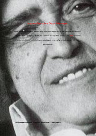 Impressões sobre Oscar Niemeyer:

Oscar Niemeyer, tem sido seguido pelos seus admiradores, como um grande artista e melhor

 arquiteto da sua geração, e deram-lhe o apelido de “arquiteto oficial”. E em 2007 foi eleito o

 9º génio mundial vivo em uma lista compilada pela empresa Syntetics (Lista dos 100 maiores

                                         génios vivos).




Trabalho realizado por: Francisca Bombarda e David Bessa
 