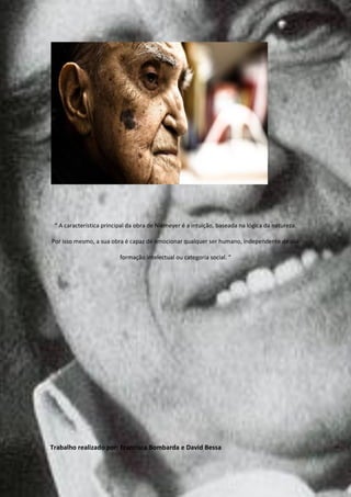 “ A característica principal da obra de Niemeyer é a intuição, baseada na lógica da natureza.

Por isso mesmo, a sua obra é capaz de emocionar qualquer ser humano, independente de sua

                          formação intelectual ou categoria social. “




Trabalho realizado por: Francisca Bombarda e David Bessa
 