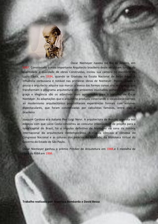 Óscar Niemeyer nasceu no Rio de Janeiro, em
1907. Considerado o mais importante Arquitecto brasileiro deste século em função da
quantidade e qualidade de obras Construídas, iniciou sua carreira no escritório de
Lúcio Costa, em 1934, quando se Graduou na Escola Nacional de Belas Artes. A
influência corbusiana é notável nas primeiras obras de Niemeyer. Porém, pouco a
pouco o arquitecto adquire sua marca: a leveza das formas curvas cria os espaços que
transformam o programa arquitectural em ambientes inusitados; portanto, harmonia,
graça e elegância são os adjectivos mais apropriados para o trabalho de Óscar
Niemeyer. As adaptações que o arquitecto produziu conectando o vocabulário barroco
ao modernismo arquitectónico possibilitaram experiências formais com volumes
espectaculares, que foram concretizadas por calculistas famosos, entre eles o
brasileiro

Joaquim Cardoso e o italiano Pier Luigi Nervi. A arquitectura de Brasília, prevista nos
esboços com que Lúcio Costa concorreu ao concurso internacional de projeto para a
nova capital do Brasil, foi o impulso definitivo de Niemeyer na cena da história
internacional da arquitectura contemporânea. A cúpula côncava e convexa do
Congresso Nacional e as colunas dos palácios da Alvorada, da Biblioteca Virtual do
Governo do Estado de São Paulo.

Oscar Niemeyer ganhou o prémio Pritzker de Arquitetura em 1988,e 1 medalha de
Ouro do RIBA em 1998.




Trabalho realizado por: Francisca Bombarda e David Bessa
 