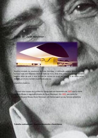 Obras de Oscar Nieymier :




Desenho arrojado da arquitetura de Oscar Niemeyer. A edificação externa lembra um olho
humano onde está instalado o Grande Salão da Torre. Atrás dela, salões retangulares também
expõem obras de arte. E atrai milhões de turistas do brasil, do exterior e de vários países
também, e o museu também é conhecido pela sua

arquitetura moderna.



 - O mais novo museu de Curitiba foi inaugurado em Novembro de 2002 com o nome
de Novo Museu e seguindo projeto de Oscar Niemeyer. Em 2003, seu nome foi
substituído para Museu Oscar Niemeyer, em homenagem ao seu famoso projetista.




Trabalho realizado por: Francisca Bombarda e David Bessa
 