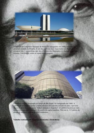 O edifício do Congresso Nacional do Brasil foi inaugurado em 1960,e situasse na
principal avenida da Brasília. É um dos edifícios mais importantes do Brasil, é
composto por 2 semiesferas, que são a Câmara dos Deputados e o Senado e ente elas
existem 2 escritórios, como se repara nesta imagem.




O Edifício Copan, localizado no centro de São Paulo, foi inaugurado em 1966. A
construção permanece sendo a maior estrutura de concreto armado no país, e por isso
mesmo é descrito como tendo "linhas sinuosas e elegantes”. O edifício localiza-se num
dos pontos mais movimentados do centro da capital paulista. Têm em si, 115 metros de
altura, 35 andares, e cerca de 2000 residentes.


Trabalho realizado por: Francisca Bombarda e David Bessa
 