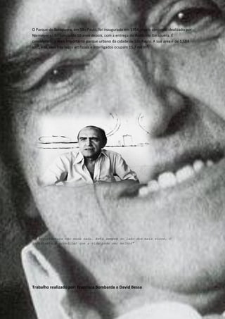 O Parque do Ibirapuera, em São Paulo, foi inaugurado em 1954, mas o conjunto idealizado por
Niemeyer só foi concluído 50 anos depois, com a entrega do Auditório Ibirapuera. É
considerado o mais importante parque urbano da cidade de São Paulo. A sua área é de 1,584
km², e os seus três lagos artificiais e interligados ocupam 15,7 mil m².




“A Arquitectura não muda nada. Está sempre do lado dos mais ricos. O
importante é acreditar que a vida pode ser melhor”




Trabalho realizado por: Francisca Bombarda e David Bessa
 