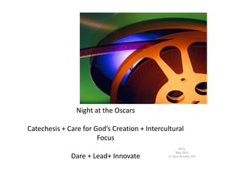 Night at the Oscars
Catechesis + Care for God’s Creation + Intercultural
Focus
Dare + Lead+ Innovate
NCCL
May 2016
Sr. Rose Pacatte, FSP
 