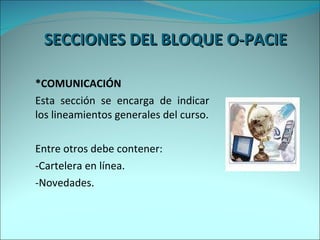 SECCIONES DEL BLOQUE O-PACIE  *COMUNICACIÓN Esta sección se encarga de indicar los lineamientos generales del curso. Entre otros debe contener: -Cartelera en línea. -Novedades. 