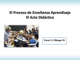 El Proceso de Enseñanza Aprendizaje
El Acto Didáctico
Oscar G. Piñango M.
 