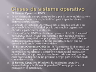    El Sistema Operativo UNIX.
   Es un sistema de tiempo compartido, y por lo tanto multiusuario y
    multitarea, que ofrece disponibilidad para implantación en
    distintas computadoras.
   Es uno de los Sistemas Operativos más utilizados, debido a su
    gran estabilidad y fiabilidad, por lo que muchos organismos
    oficiales y particulares lo utilizan.
   Una versión del UNIX es el sistema operativo LINUX, fue creado
    por LINUX TOLSTVARS que ha tenido gran acogida entre los
    usuarios de computadoras, por poseer la robustez del Unix y ser
    distribución actualmente en forma gratuita, es decir, que no
    necesita de licencia de funcionamiento.
    El Sistema Operativo OS/2: En 1987 la empresa IBM anunció un
    sistema operativo para microcomputadoras, el OS/2. Este sistema
    operativo es multitareas y distribuye el tiempo del procesador
    entre los distintos procesos existentes en cada momento; es decir
    cada proceso dispone de un pequeño tiempo para le ejecución de
    comandos y tareas.
   El Sistema Operativo Windows: Es un sistema operativo
    desarrollado por la Microsoft, para los PC, muy popular en el
    mercado en la actualidad.
 