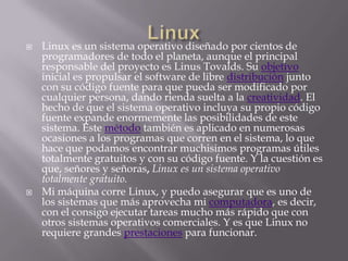    Linux es un sistema operativo diseñado por cientos de
    programadores de todo el planeta, aunque el principal
    responsable del proyecto es Linus Tovalds. Su objetivo
    inicial es propulsar el software de libre distribución junto
    con su código fuente para que pueda ser modificado por
    cualquier persona, dando rienda suelta a la creatividad. El
    hecho de que el sistema operativo incluya su propio código
    fuente expande enormemente las posibilidades de este
    sistema. Este método también es aplicado en numerosas
    ocasiones a los programas que corren en el sistema, lo que
    hace que podamos encontrar muchisimos programas útiles
    totalmente gratuitos y con su código fuente. Y la cuestión es
    que, señores y señoras, Linux es un sistema operativo
    totalmente gratuito.
   Mi máquina corre Linux, y puedo asegurar que es uno de
    los sistemas que más aprovecha mi computadora, es decir,
    con el consigo ejecutar tareas mucho más rápido que con
    otros sistemas operativos comerciales. Y es que Linux no
    requiere grandes prestaciones para funcionar.
 