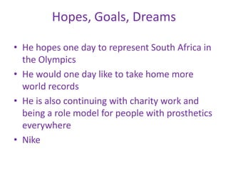 Hopes, Goals, Dreams

• He hopes one day to represent South Africa in
  the Olympics
• He would one day like to take home more
  world records
• He is also continuing with charity work and
  being a role model for people with prosthetics
  everywhere
• Nike
 