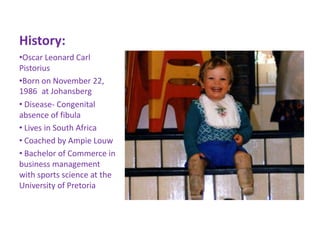 History:
•Oscar Leonard Carl
Pistorius
•Born on November 22,
1986 at Johansberg
• Disease- Congenital
absence of fibula
• Lives in South Africa
• Coached by Ampie Louw
• Bachelor of Commerce in
business management
with sports science at the
University of Pretoria
 