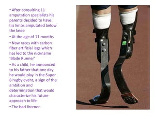 • After consulting 11
amputation specialists his
parents decided to have
his limbs amputated below
the knee
• At the age of 11 months
• Now races with carbon
fiber artificial legs which
has led to the nickname
‘Blade Runner’
• As a child, he announced
to his father that one day
he would play in the Super
8 rugby event, a sign of the
ambition and
determination that would
characterize his future
approach to life
• The bad listener
 