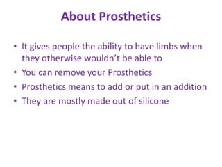 About Prosthetics

• It gives people the ability to have limbs when
  they otherwise wouldn’t be able to
• You can remove your Prosthetics
• Prosthetics means to add or put in an addition
• They are mostly made out of silicone
 