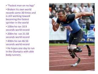 • “Fastest man on no legs"
• Broken his own world
records some 30 times and
is still working toward
becoming the fastest
sprinter in the world
• 100m he ran 10.9
seconds world record
• 200m he ran 21.58
seconds world record
• 400m he ran 46.56
seconds world record
• He hopes one day to run
in the Olympics with able
body runners
 
