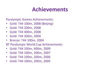 Achievements
Paralympic Games Achievements:
• Gold: T44 100m, 2008 (Beijing)
• Gold: T44 200m, 2008
• Gold: T44 400m, 2008
• Gold: T44 200m, 2004
• Bronze: T44 100m, 2004
BT Paralympic World Cup Achievements:
• Gold: T44 100m, 400m, 2009
• Gold: T44 100m, 200m, 2007
• Gold: T44 100m, 200m, 2006
• Gold: T44 100m, 200m, 2005
 