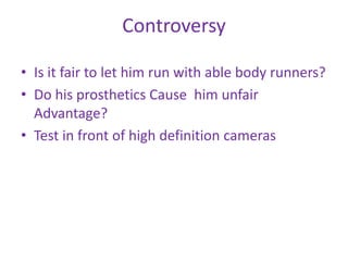 Controversy

• Is it fair to let him run with able body runners?
• Do his prosthetics Cause him unfair
  Advantage?
• Test in front of high definition cameras
 